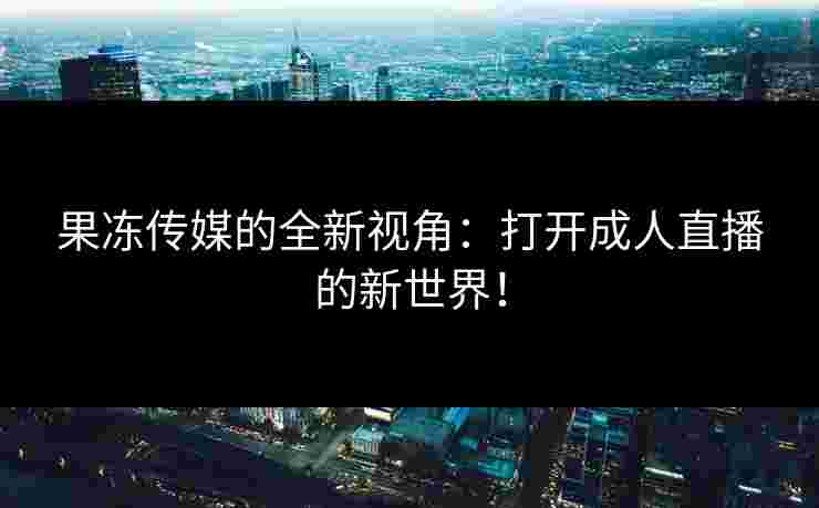果冻传媒的全新视角:打开成人直播的新世界! 果冻传媒的全新视角:打开成人直播的新世界!