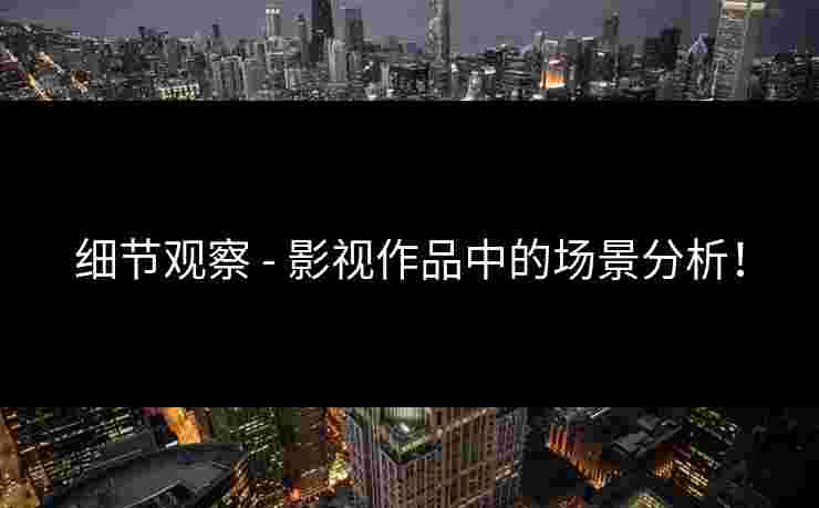 细节观察 - 影视作品中的场景分析！