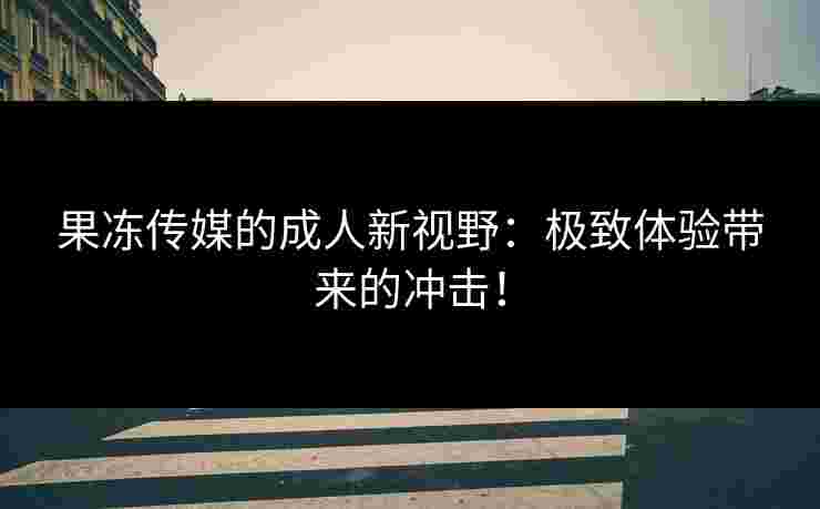 果冻传媒的成人新视野：极致体验带来的冲击！