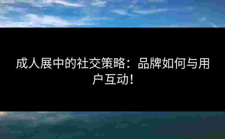 成人展中的社交策略:品牌如何与用户互动! 成人展中的社交策略:品牌如何与用户互动!