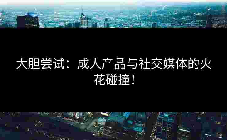 大胆尝试：成人产品与社交媒体的火花碰撞！