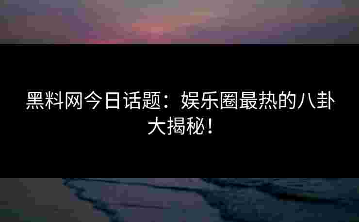 黑料网今日话题：娱乐圈最热的八卦大揭秘！