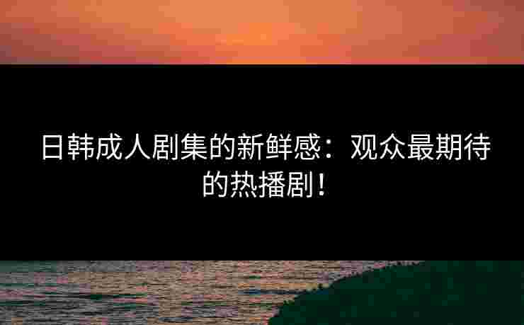 日韩成人剧集的新鲜感:观众最期待的热播剧! 日韩成人剧集的新鲜感:观众最期待的热播剧!