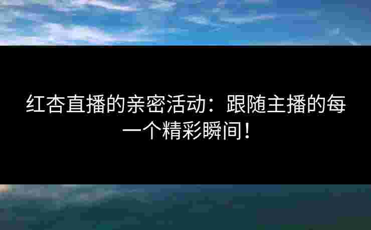 红杏直播的亲密活动:跟随主播的每一个精彩瞬间! 红杏直播的亲密活动:跟随主播的每一个精彩瞬间!