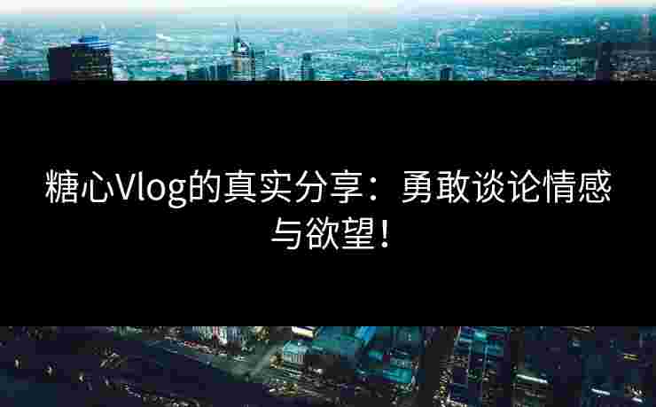 糖心Vlog的真实分享：勇敢谈论情感与欲望！
