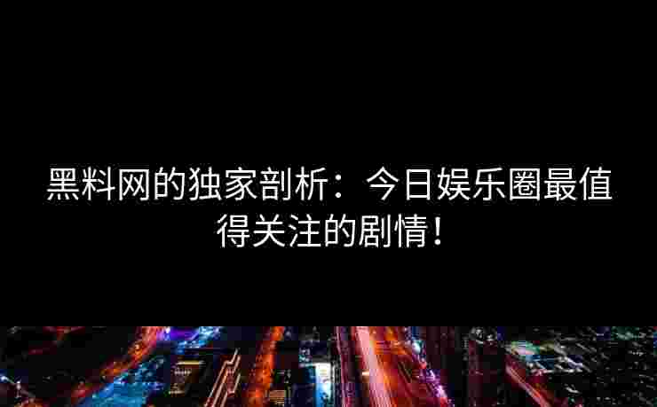 黑料网的独家剖析：今日娱乐圈最值得关注的剧情！