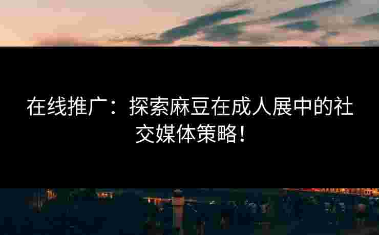 在线推广：探索麻豆在成人展中的社交媒体策略！