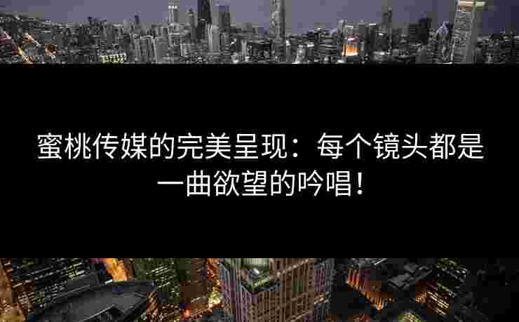 蜜桃传媒的完美呈现：每个镜头都是一曲欲望的吟唱！