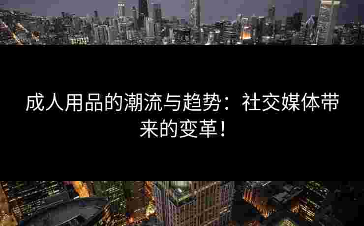成人用品的潮流与趋势:社交媒体带来的变革! 成人用品的潮流与趋势:社交媒体带来的变革!
