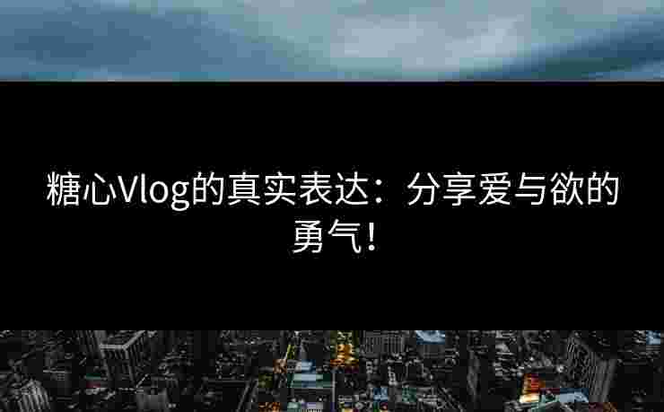 糖心Vlog的真实表达：分享爱与欲的勇气！