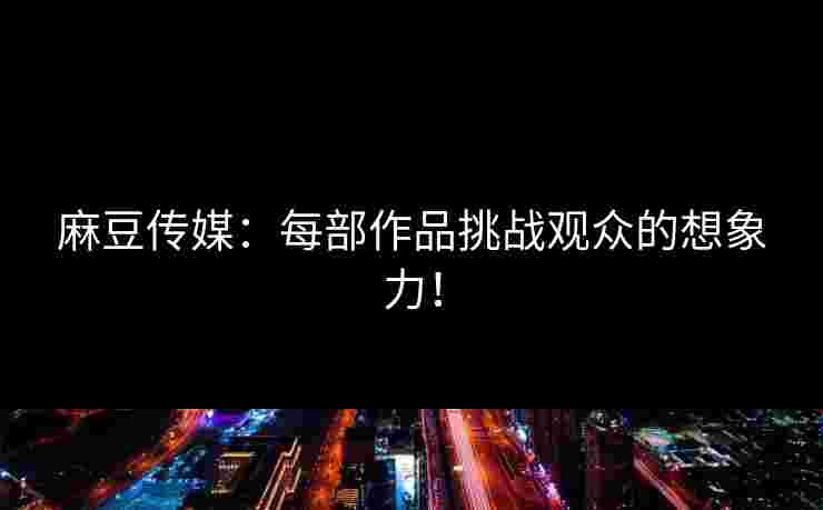 麻豆传媒：每部作品挑战观众的想象力！
