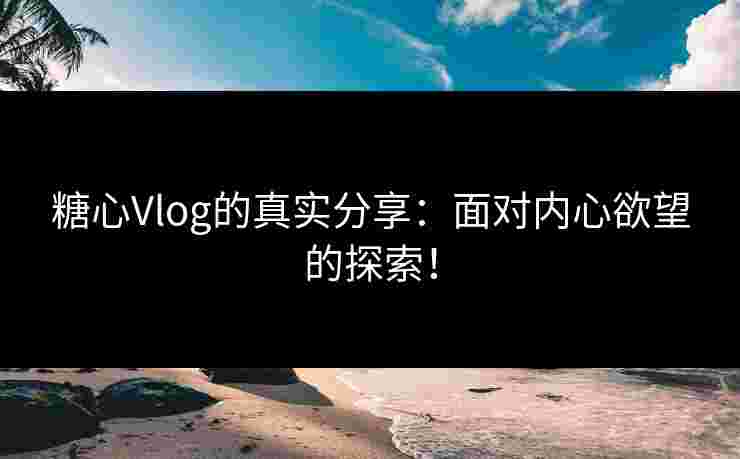 糖心Vlog的真实分享：面对内心欲望的探索！