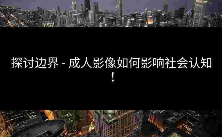 探讨边界 - 成人影像如何影响社会认知！