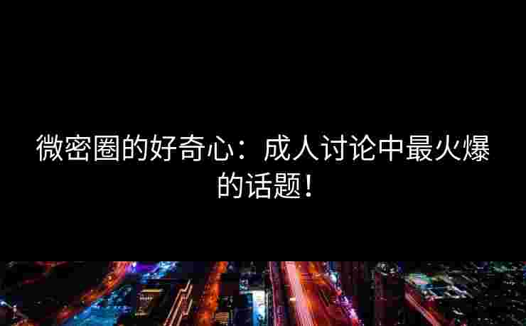 微密圈的好奇心：成人讨论中最火爆的话题！