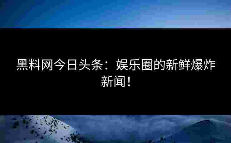 黑料网今日头条：娱乐圈的新鲜爆炸新闻！