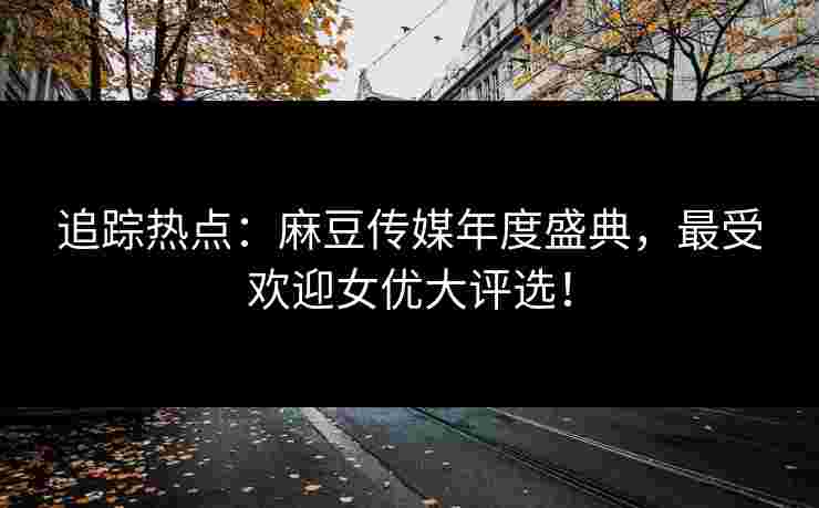 追踪热点：麻豆传媒年度盛典，最受欢迎女优大评选！
