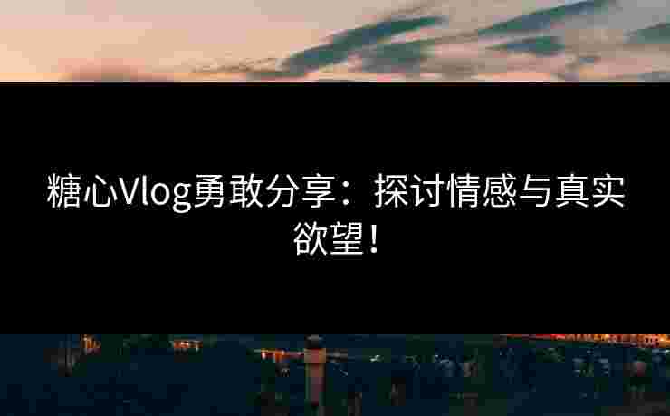 糖心Vlog勇敢分享：探讨情感与真实欲望！