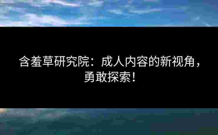 含羞草研究院：成人内容的新视角，勇敢探索！