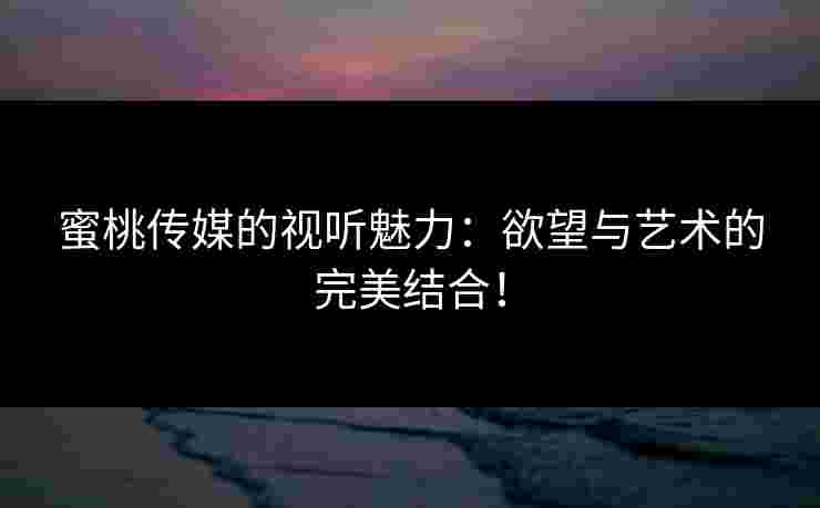 蜜桃传媒的视听魅力：欲望与艺术的完美结合！