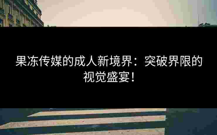 果冻传媒的成人新境界：突破界限的视觉盛宴！