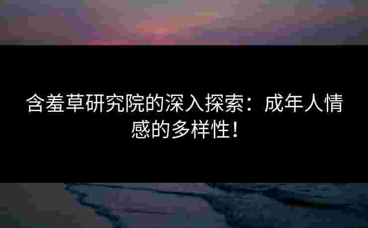 含羞草研究院的深入探索：成年人情感的多样性！