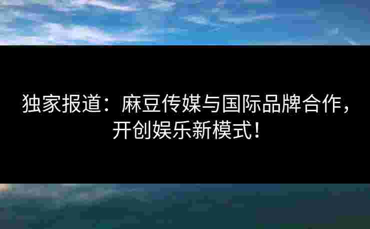 独家报道:麻豆传媒与国际品牌合作,开创娱乐新模式! 独家报道:麻豆传媒与国际品牌合作,开创娱乐新模式!