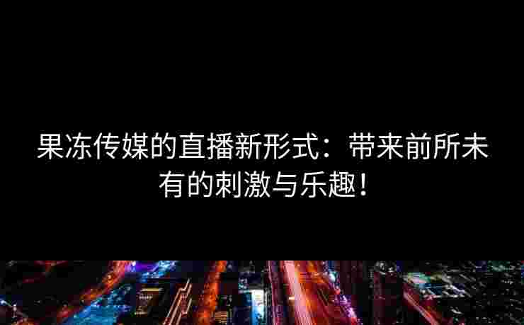 果冻传媒的直播新形式：带来前所未有的刺激与乐趣！