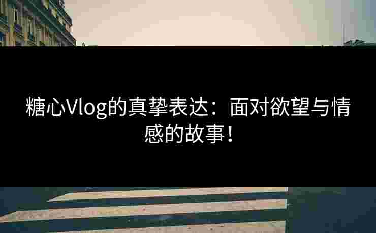 糖心Vlog的真挚表达：面对欲望与情感的故事！