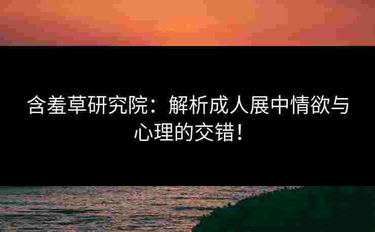 含羞草研究院：解析成人展中情欲与心理的交错！