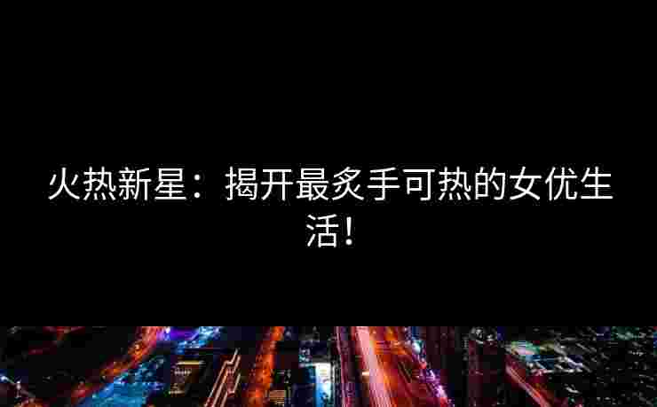 火热新星:揭开最炙手可热的女优生活! 火热新星:揭开最炙手可热的女优生活!
