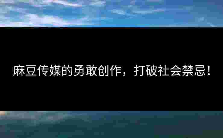 麻豆传媒的勇敢创作，打破社会禁忌！
