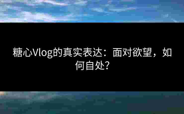 糖心Vlog的真实表达：面对欲望，如何自处？