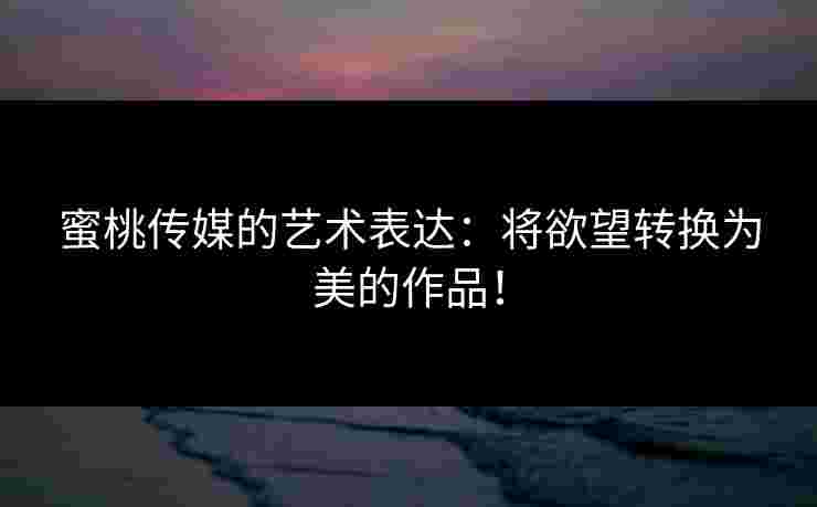 蜜桃传媒的艺术表达：将欲望转换为美的作品！