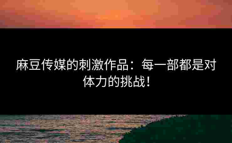 麻豆传媒的刺激作品:每一部都是对体力的挑战! 麻豆传媒的刺激作品:每一部都是对体力的挑战!