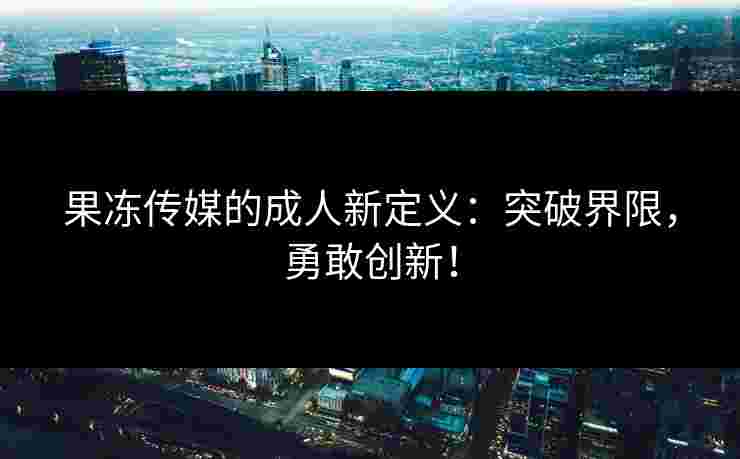 果冻传媒的成人新定义：突破界限，勇敢创新！