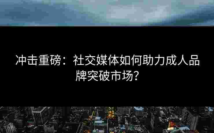 冲击重磅:社交媒体如何助力成人品牌突破市场? 冲击重磅:社交媒体如何助力成人品牌突破市场?