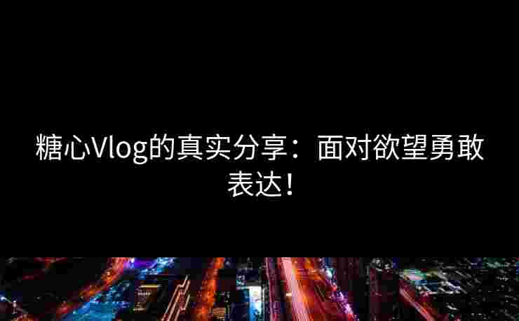 糖心Vlog的真实分享：面对欲望勇敢表达！