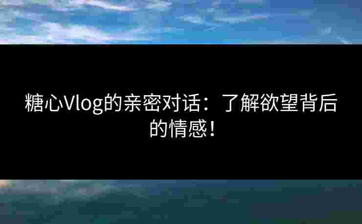 糖心Vlog的亲密对话：了解欲望背后的情感！