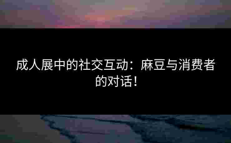 成人展中的社交互动:麻豆与消费者的对话! 成人展中的社交互动:麻豆与消费者的对话!