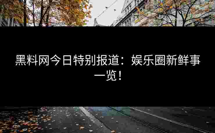 黑料网今日特别报道：娱乐圈新鲜事一览！