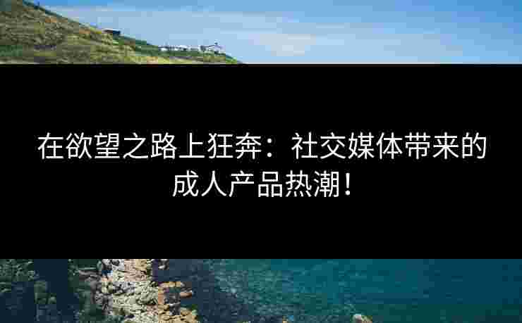 在欲望之路上狂奔：社交媒体带来的成人产品热潮！