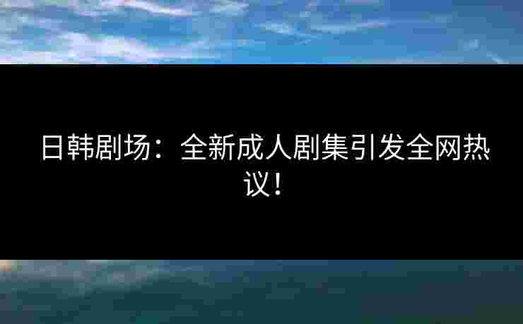 日韩剧场：全新成人剧集引发全网热议！