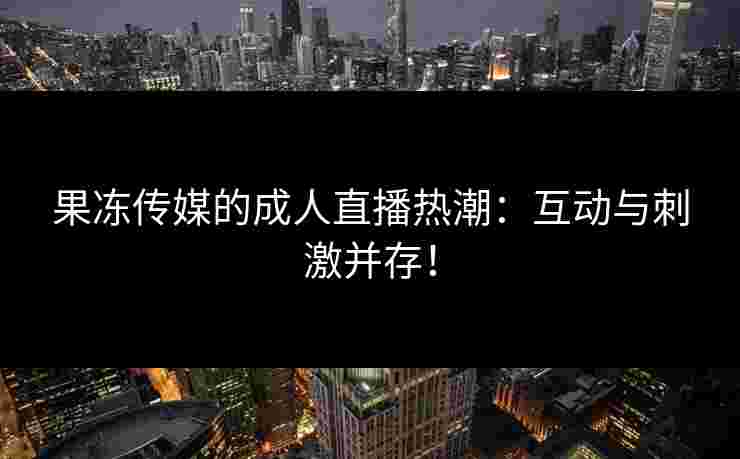 果冻传媒的成人直播热潮：互动与刺激并存！