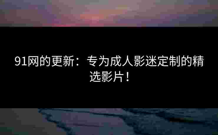 91网的更新:专为成人影迷定制的精选影片! 91网的更新:专为成人影迷定制的精选影片!