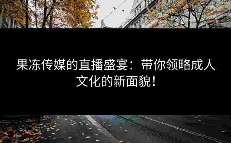 果冻传媒的直播盛宴：带你领略成人文化的新面貌！
