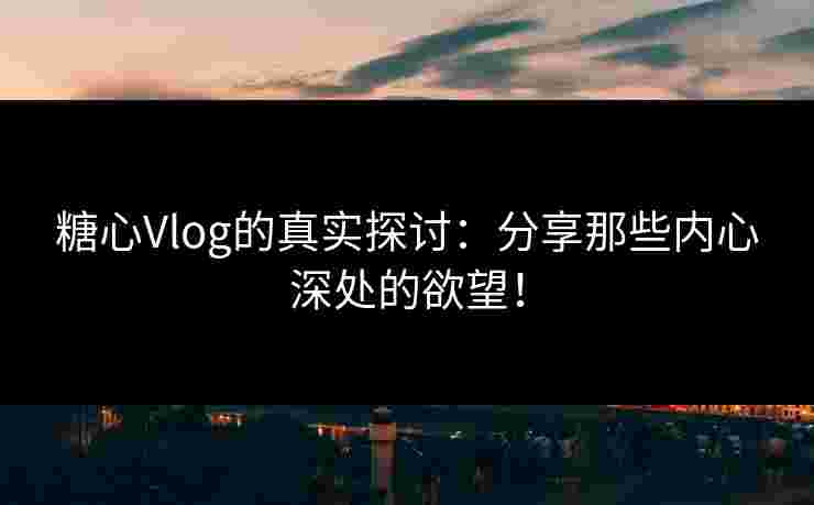 糖心Vlog的真实探讨：分享那些内心深处的欲望！