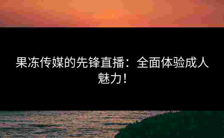 果冻传媒的先锋直播：全面体验成人魅力！