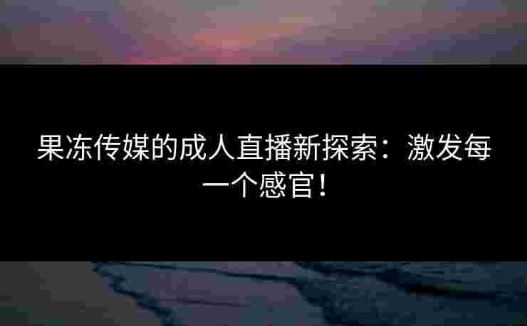 果冻传媒的成人直播新探索：激发每一个感官！