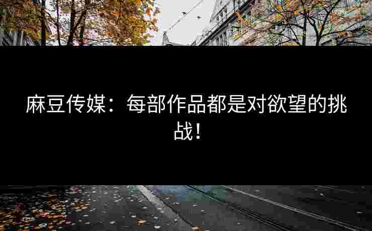 麻豆传媒：每部作品都是对欲望的挑战！