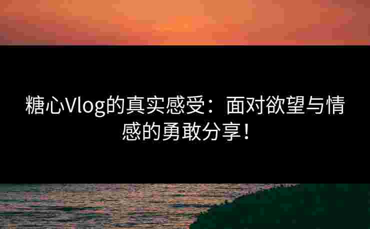 糖心Vlog的真实感受：面对欲望与情感的勇敢分享！